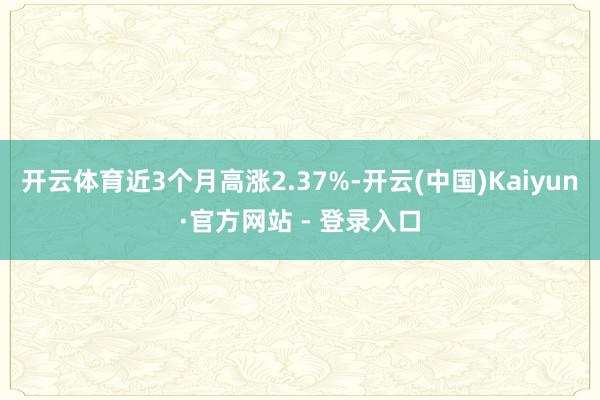 开云体育近3个月高涨2.37%-开云(中国)Kaiyun·官方网站 - 登录入口