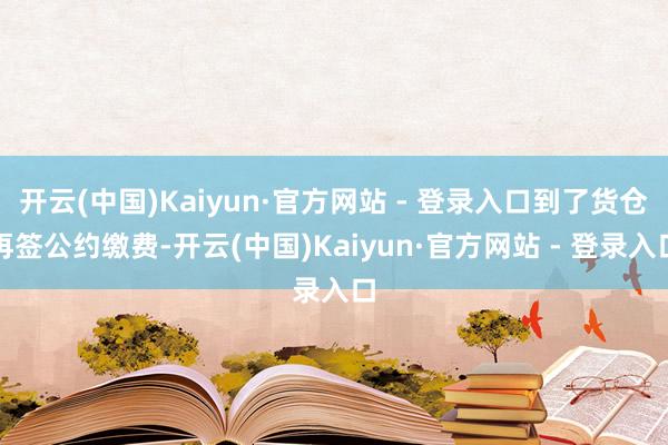 开云(中国)Kaiyun·官方网站 - 登录入口到了货仓再签公约缴费-开云(中国)Kaiyun·官方网站 - 登录入口