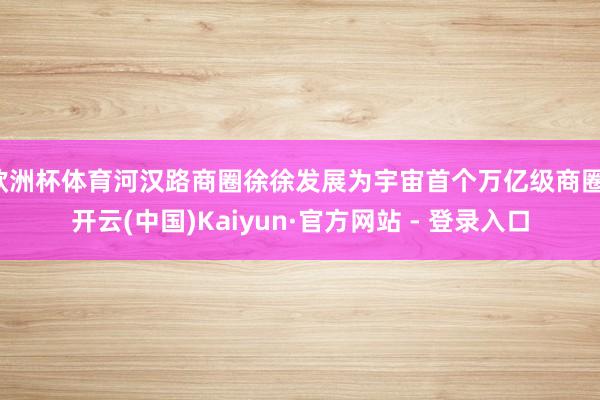 欧洲杯体育河汉路商圈徐徐发展为宇宙首个万亿级商圈-开云(中国)Kaiyun·官方网站 - 登录入口