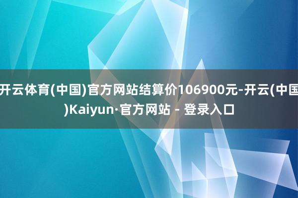 开云体育(中国)官方网站结算价106900元-开云(中国)Kaiyun·官方网站 - 登录入口