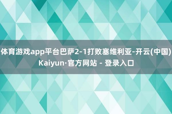 体育游戏app平台巴萨2-1打败塞维利亚-开云(中国)Kaiyun·官方网站 - 登录入口