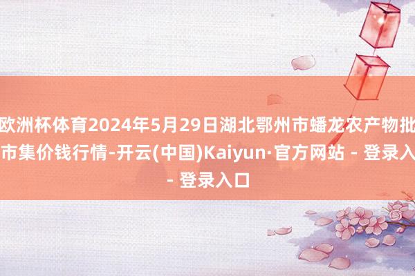 欧洲杯体育2024年5月29日湖北鄂州市蟠龙农产物批发市集价钱行情-开云(中国)Kaiyun·官方网站 - 登录入口