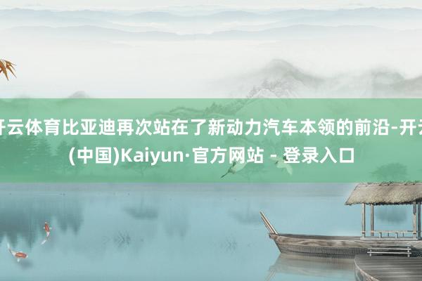 开云体育比亚迪再次站在了新动力汽车本领的前沿-开云(中国)Kaiyun·官方网站 - 登录入口