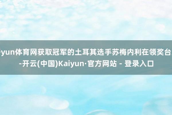 开yun体育网获取冠军的土耳其选手苏梅内利在领奖台上-开云(中国)Kaiyun·官方网站 - 登录入口