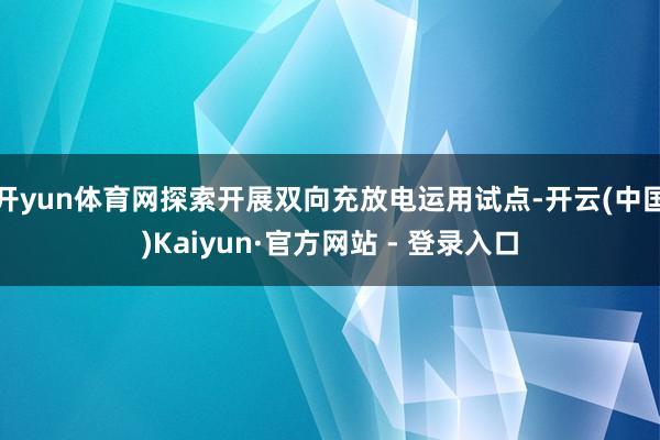 开yun体育网探索开展双向充放电运用试点-开云(中国)Kaiyun·官方网站 - 登录入口