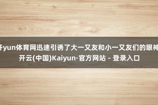 开yun体育网迅速引诱了大一又友和小一又友们的眼神-开云(中国)Kaiyun·官方网站 - 登录入口