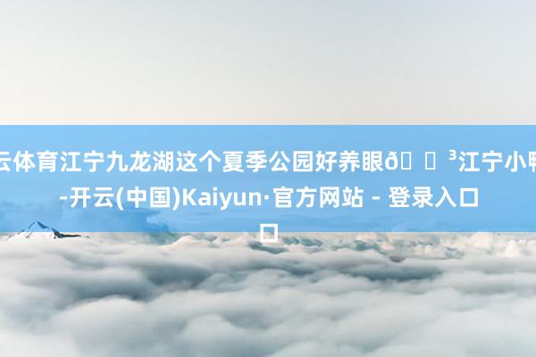 开云体育江宁九龙湖这个夏季公园好养眼🌳江宁小鸭川-开云(中国)Kaiyun·官方网站 - 登录入口