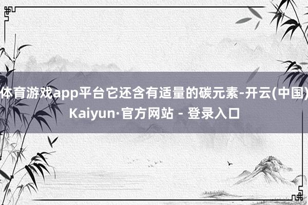 体育游戏app平台它还含有适量的碳元素-开云(中国)Kaiyun·官方网站 - 登录入口