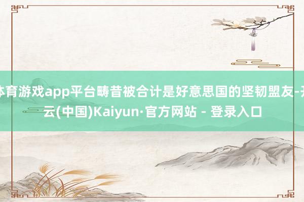 体育游戏app平台畴昔被合计是好意思国的坚韧盟友-开云(中国)Kaiyun·官方网站 - 登录入口