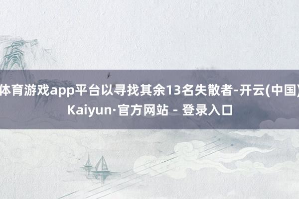 体育游戏app平台以寻找其余13名失散者-开云(中国)Kaiyun·官方网站 - 登录入口