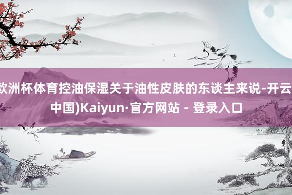 欧洲杯体育控油保湿关于油性皮肤的东谈主来说-开云(中国)Kaiyun·官方网站 - 登录入口