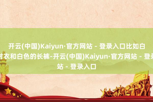 开云(中国)Kaiyun·官方网站 - 登录入口比如白色的衬衣和白色的长裤-开云(中国)Kaiyun·官方网站 - 登录入口