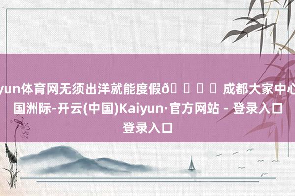 开yun体育网无须出洋就能度假🏖️成都大家中心天国洲际-开云(中国)Kaiyun·官方网站 - 登录入口