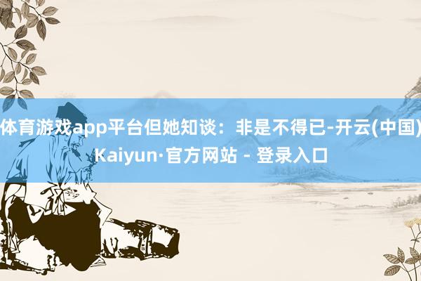 体育游戏app平台但她知谈：非是不得已-开云(中国)Kaiyun·官方网站 - 登录入口