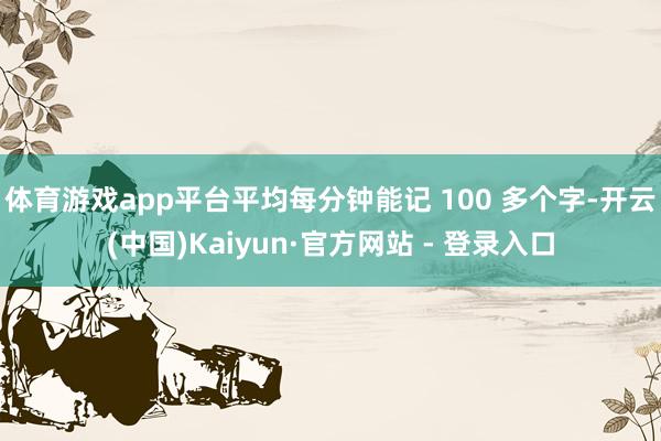 体育游戏app平台平均每分钟能记 100 多个字-开云(中国)Kaiyun·官方网站 - 登录入口