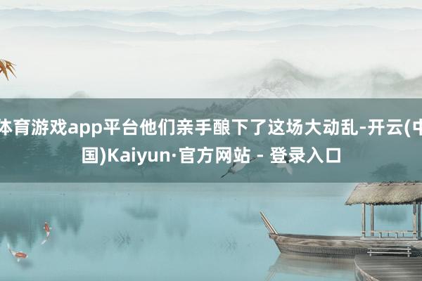 体育游戏app平台他们亲手酿下了这场大动乱-开云(中国)Kaiyun·官方网站 - 登录入口