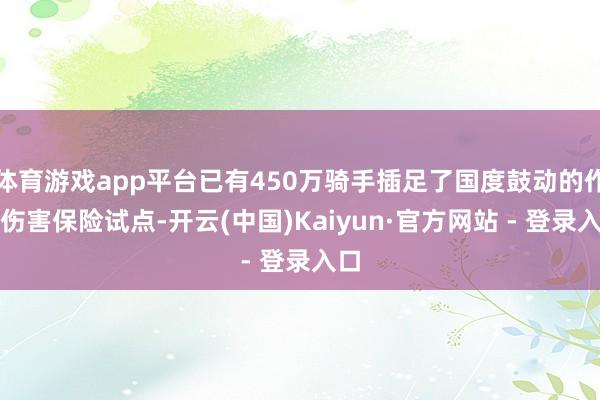 体育游戏app平台已有450万骑手插足了国度鼓动的作事伤害保险试点-开云(中国)Kaiyun·官方网站 - 登录入口