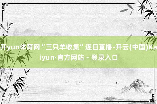 开yun体育网“三只羊收集”逐日直播-开云(中国)Kaiyun·官方网站 - 登录入口