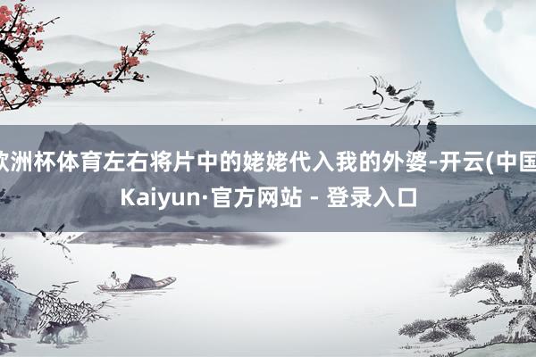 欧洲杯体育左右将片中的姥姥代入我的外婆-开云(中国)Kaiyun·官方网站 - 登录入口