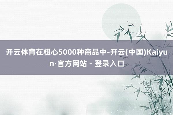 开云体育在粗心5000种商品中-开云(中国)Kaiyun·官方网站 - 登录入口