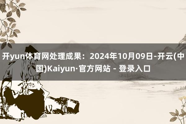 开yun体育网处理成果：2024年10月09日-开云(中国)Kaiyun·官方网站 - 登录入口