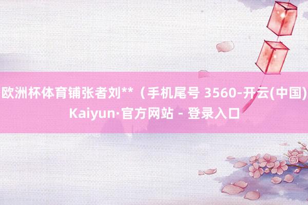 欧洲杯体育铺张者刘**（手机尾号 3560-开云(中国)Kaiyun·官方网站 - 登录入口