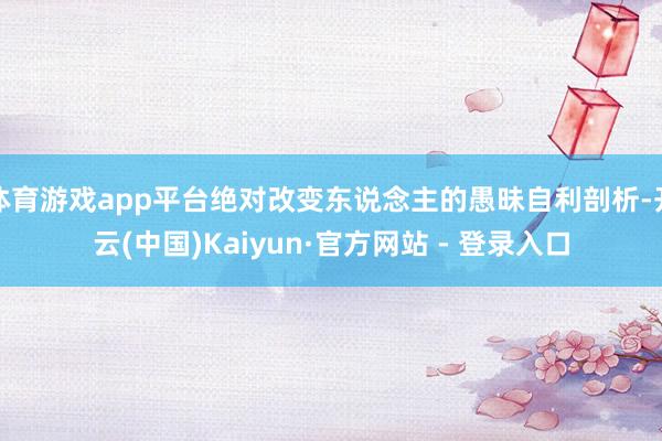 体育游戏app平台绝对改变东说念主的愚昧自利剖析-开云(中国)Kaiyun·官方网站 - 登录入口