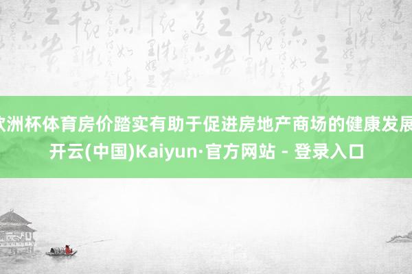 欧洲杯体育房价踏实有助于促进房地产商场的健康发展-开云(中国)Kaiyun·官方网站 - 登录入口