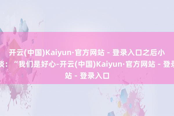 开云(中国)Kaiyun·官方网站 - 登录入口之后小声说谈：“我们是好心-开云(中国)Kaiyun·官方网站 - 登录入口