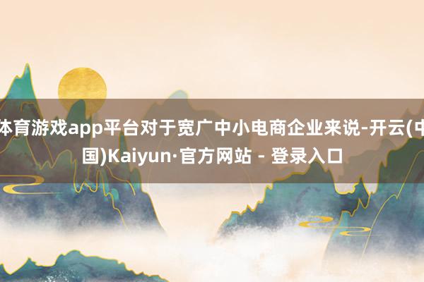 体育游戏app平台对于宽广中小电商企业来说-开云(中国)Kaiyun·官方网站 - 登录入口