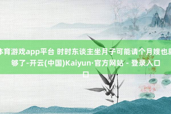 体育游戏app平台 时时东谈主坐月子可能请个月嫂也就够了-开云(中国)Kaiyun·官方网站 - 登录入口