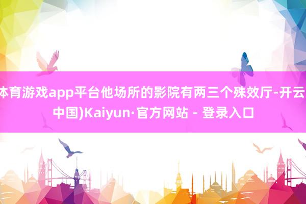 体育游戏app平台他场所的影院有两三个殊效厅-开云(中国)Kaiyun·官方网站 - 登录入口