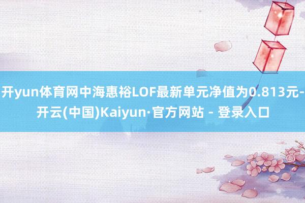 开yun体育网中海惠裕LOF最新单元净值为0.813元-开云(中国)Kaiyun·官方网站 - 登录入口