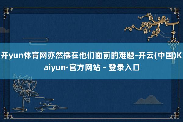 开yun体育网亦然摆在他们面前的难题-开云(中国)Kaiyun·官方网站 - 登录入口