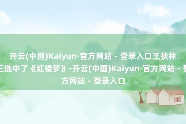 开云(中国)Kaiyun·官方网站 - 登录入口王扶林纠结再三选中了《红楼梦》-开云(中国)Kaiyun·官方网站 - 登录入口