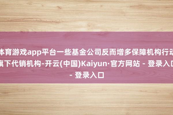 体育游戏app平台一些基金公司反而增多保障机构行动旗下代销机构-开云(中国)Kaiyun·官方网站 - 登录入口