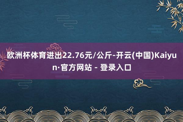 欧洲杯体育进出22.76元/公斤-开云(中国)Kaiyun·官方网站 - 登录入口