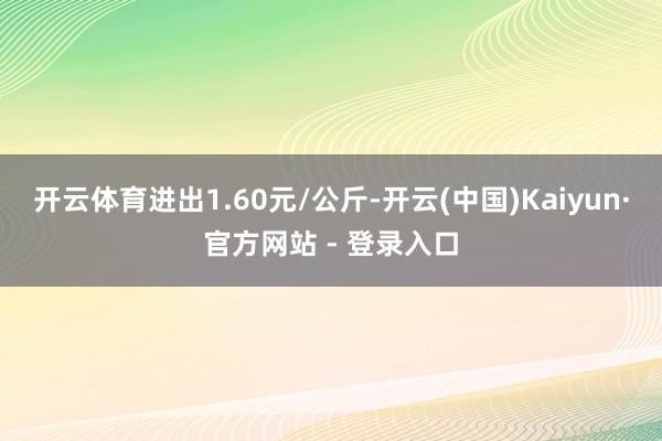 开云体育进出1.60元/公斤-开云(中国)Kaiyun·官方网站 - 登录入口