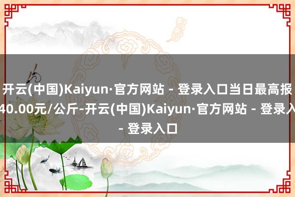 开云(中国)Kaiyun·官方网站 - 登录入口当日最高报价40.00元/公斤-开云(中国)Kaiyun·官方网站 - 登录入口