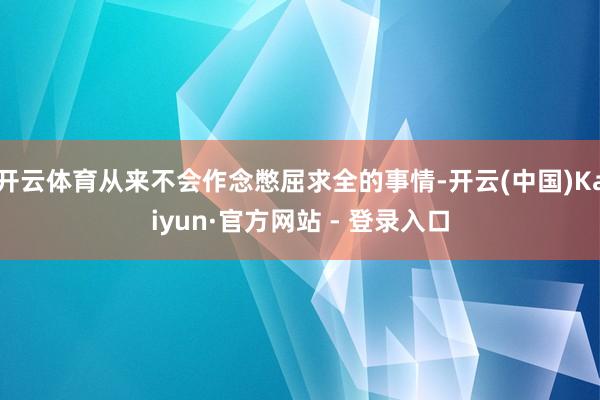 开云体育从来不会作念憋屈求全的事情-开云(中国)Kaiyun·官方网站 - 登录入口