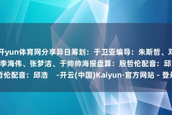 开yun体育网分享异日筹划：于卫亚编导：朱斯哲、邓寒念念、曾学真记者：李海伟、张梦洁、于帅帅海报盘算：殷哲伦配音：邱浩    -开云(中国)Kaiyun·官方网站 - 登录入口