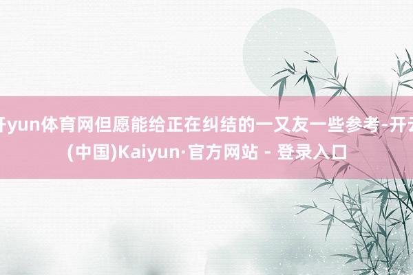 开yun体育网但愿能给正在纠结的一又友一些参考-开云(中国)Kaiyun·官方网站 - 登录入口