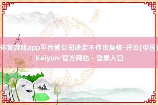 体育游戏app平台倘公司决定不作出复核-开云(中国)Kaiyun·官方网站 - 登录入口