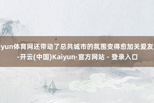 开yun体育网还带动了总共城市的氛围变得愈加关爱友好-开云(中国)Kaiyun·官方网站 - 登录入口