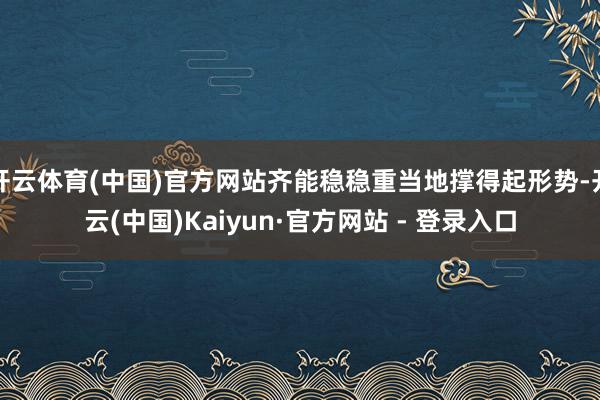 开云体育(中国)官方网站齐能稳稳重当地撑得起形势-开云(中国)Kaiyun·官方网站 - 登录入口