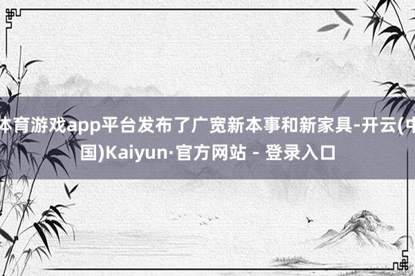 体育游戏app平台发布了广宽新本事和新家具-开云(中国)Kaiyun·官方网站 - 登录入口