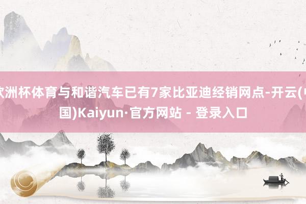 欧洲杯体育与和谐汽车已有7家比亚迪经销网点-开云(中国)Kaiyun·官方网站 - 登录入口