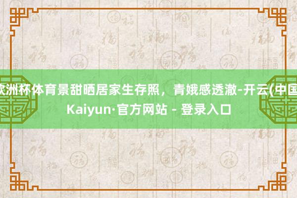 欧洲杯体育景甜晒居家生存照，青娥感透澈-开云(中国)Kaiyun·官方网站 - 登录入口