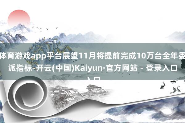 体育游戏app平台展望11月将提前完成10万台全年委派指标-开云(中国)Kaiyun·官方网站 - 登录入口