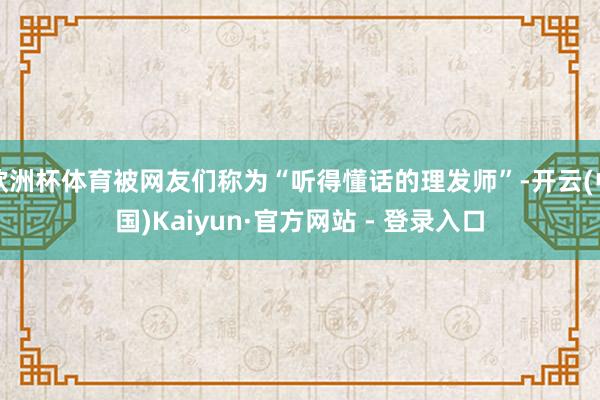 欧洲杯体育被网友们称为“听得懂话的理发师”-开云(中国)Kaiyun·官方网站 - 登录入口